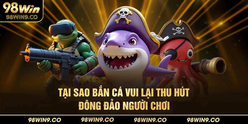 Tại sao Bắn Cá Vui lại thu hút đông đảo người tham gia tại 98win